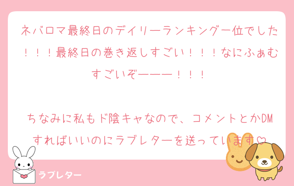 ネバロマ最終日のデイリーランキング一位でした！！！最終日の巻き返しすごい！！！なにふぁむすごいぞーーー！！！

ちなみに私もド陰キャなので、コメントとかDMすればいいのにラブレターを送っています
