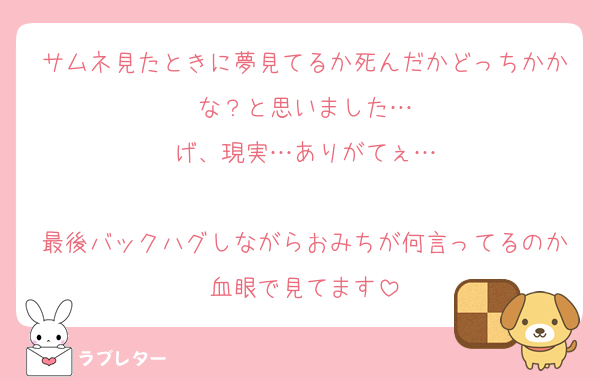 サムネ見たときに夢見てるか死んだかどっちかかな？と思いました…
げ、現実…ありがてぇ…

最後バックハグしながらおみちが何言ってるのか血眼で見てます