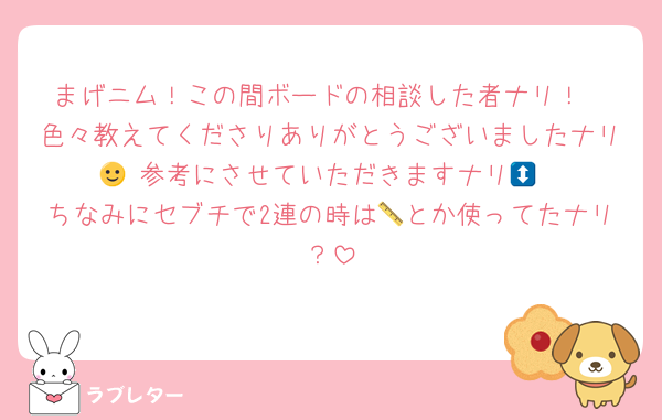 まげニム！この間ボードの相談した者ナリ！
色々教えてくださりありがとうございましたナリ🙂‍↕️参考にさせていただきますナリ💞
ちなみにセブチで2連の時は📏とか使ってたナリ？