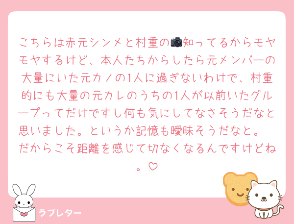 こちらは赤元シンメと村重の📷知ってるからモヤモヤするけど、本人たちからしたら元メンバーの大量にいた元カノの1人に過ぎないわけで、村重的にも大量の元カレのうちの1人が以前いたグループってだけですし何も気にしてなさそうだなと思いました。というか記憶も曖昧そうだなと。
だからこそ距離を感じて切なくなるんですけどね。