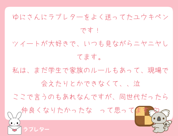ゆにさんにラブレターをよく送ってたユウキペンです！
ツイートが大好きで、いつも見ながらニヤニヤしてます。
私は、まだ学生で家族のルールもあって、現場で会えたりとかできなくて、、泣
ここで言うのもあれなんですが、同世代だったら仲良くなりたかったな〜って思ってます♡
