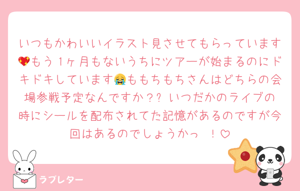 いつもかわいいイラスト見させてもらっています💖もう１ヶ月もないうちにツアーが始まるのにドキドキしています😭ももちもちさんはどちらの会場参戦予定なんですか？✨️いつだかのライブの時にシールを配布されてた記憶があるのですが今回はあるのでしょうかっ⋯！