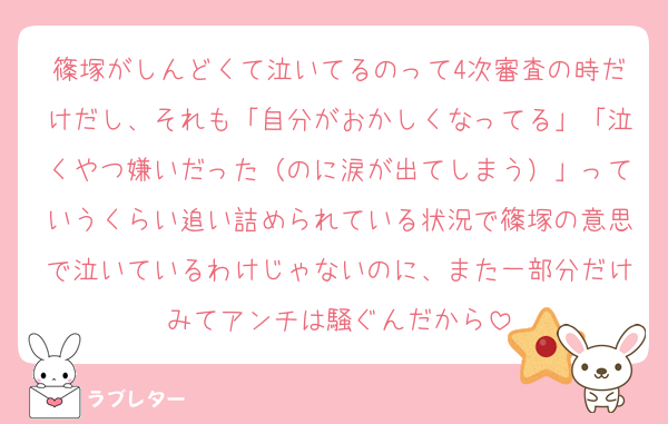 篠塚がしんどくて泣いてるのって4次審査の時だけだし、それも「自分がおかしくなってる」「泣くやつ嫌いだった（のに涙が出てしまう）」っていうくらい追い詰められている状況で篠塚の意思で泣いているわけじゃないのに、また一部分だけみてアンチは騒ぐんだから