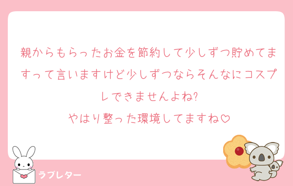 親からもらったお金を節約して少しずつ貯めてますって言いますけど少しずつならそんなにコスプレできませんよね?
やはり整った環境してますね