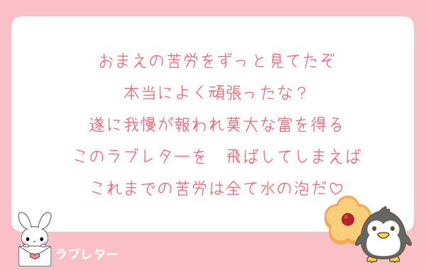 おまえの苦労をずっと見てたぞ
本当によく頑張ったな？
遂に我慢が報われ莫大な富を得る
このラブレターを　飛ばしてしまえば
これまでの苦労は全て水の泡だ