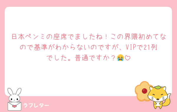 日本ペンミの座席でましたね！この界隈初めてなので基準がわからないのですが、VIPで21列でした。普通ですか？😭