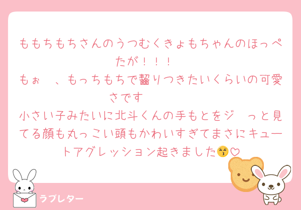 ももちもちさんのうつむくきょもちゃんのほっぺたが！！！
もぉ〜、もっちもちで齧りつきたいくらいの可愛さです🩷🩷🩷
小さい子みたいに北斗くんの手もとをジ〜っと見てる顔も丸っこい頭もかわいすぎてまさにキュートアグレッション起きました😚