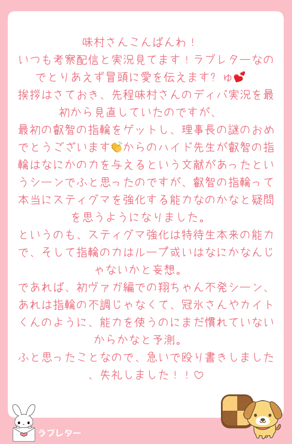味村さんこんばんわ！
いつも考察配信と実況見てます！ラブレターなのでとりあえず冒頭に愛を伝えますㄘゅ💕
挨拶はさておき、先程味村さんのディバ実況を最初から見直していたのですが、
最初の叡智の指輪をゲットし、理事長の謎のおめでとうございます👏からのハイド先生が叡智の指輪はなにかの力を与えるという文献があったというシーンでふと思ったのですが、叡智の指輪って本当にスティグマを強化する能力なのかなと疑問を思うようになりました。
というのも、スティグマ強化は特待生本来の能力で、そして指輪の力はループ或いはなにかなんじゃないかと妄想。
であれば、初ヴァガ編での翔ちゃん不発シーン、あれは指輪の不調じゃなくて、冠氷さんやカイトくんのように、能力を使うのにまだ慣れていないからかなと予測。
ふと思ったことなので、急いで殴り書きしました、失礼しました！！