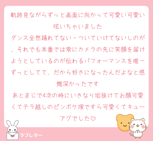 軌跡見ながらずっと画面に向かって可愛い可愛い呟いちゃいました
ダンス全然踊れてない・ついていけてないしのが、それでも本番では常にカメラの先に笑顔を届けようとしているのが伝わるパフォーマンスを唯一ずっとしてて、だから好きになったんだよなと感慨深かったです
あとまじで4次の時にいきなり垢抜けてお顔可愛くてテラ越しのピンボケ塚ですら可愛くてキューアグでした