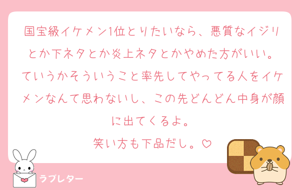 国宝級イケメン1位とりたいなら、悪質なイジリとか下ネタとか炎上ネタとかやめた方がいい。
ていうかそういうこと率先してやってる人をイケメンなんて思わないし、この先どんどん中身が顔に出てくるよ。
笑い方も下品だし。