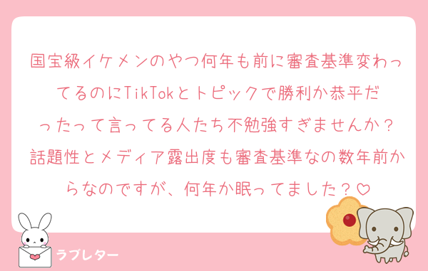 国宝級イケメンのやつ何年も前に審査基準変わってるのにTikTokとトピックで勝利か恭平だったって言ってる人たち不勉強すぎませんか？
話題性とメディア露出度も審査基準なの数年前からなのですが、何年か眠ってました？