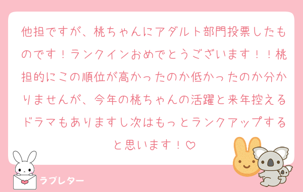 他担ですが、桃ちゃんにアダルト部門投票したものです！ランクインおめでとうございます！！桃担的にこの順位が高かったのか低かったのか分かりませんが、今年の桃ちゃんの活躍と来年控えるドラマもありますし次はもっとランクアップすると思います！