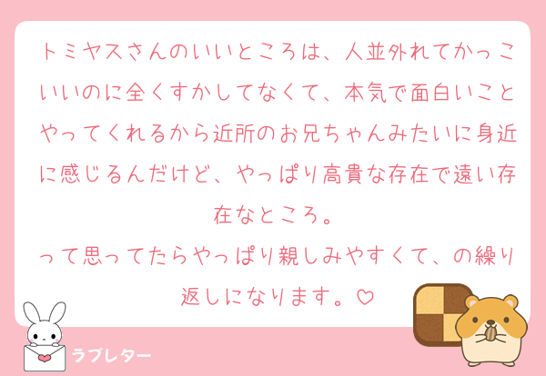 トミヤスさんのいいところは、人並外れてかっこいいのに全くすかしてなくて、本気で面白いことやってくれるから近所のお兄ちゃんみたいに身近に感じるんだけど、やっぱり高貴な存在で遠い存在なところ。
って思ってたらやっぱり親しみやすくて、の繰り返しになります。