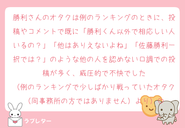勝利さんのオタクは例のランキングのときに、投稿やコメントで既に「勝利くん以外で相応しい人いるの？」「他はありえないよね」「佐藤勝利一択では？」のような他の人を認めない口調での投稿が多く、威圧的で不快でした
（例のランキングで少しばかり戦っていたオタク（同事務所の方ではありません）より）