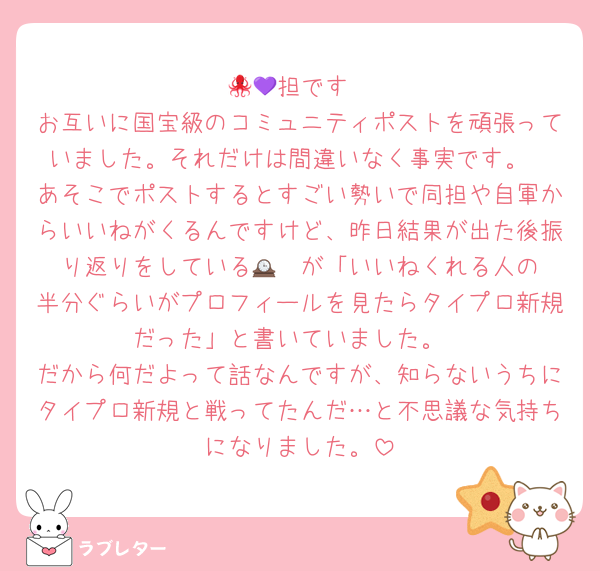 🐙💜担です
お互いに国宝級のコミュニティポストを頑張っていました。それだけは間違いなく事実です。
あそこでポストするとすごい勢いで同担や自軍からいいねがくるんですけど、昨日結果が出た後振り返りをしている🕰️❤️が「いいねくれる人の半分ぐらいがプロフィールを見たらタイプロ新規だった」と書いていました。
だから何だよって話なんですが、知らないうちにタイプロ新規と戦ってたんだ…と不思議な気持ちになりました。