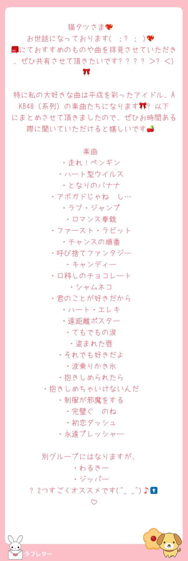 猫タツさま💖
お世話になっております( ；꒳； )💖
📮にておすすめのものや曲を拝見させていただき、ぜひ共有させて頂きたいですദ്ദി＞ᴗ＜)🎀✧

特に私の大好きな曲は平成を彩ったアイドル、AKB48（系列）の楽曲たちになります🎀✨以下にまとめさせて頂きましたので、ぜひお時間ある際に聞いていただけると嬉しいです🍒

〜楽曲〜
・走れ！ペンギン
・ハート型ウイルス
・となりのバナナ
・アボガドじゃね〜し…
・ラブ・ジャンプ
・ロマンス拳銃
・ファースト・ラビット
・チャンスの順番
・呼び捨てファンタジー
・キャンディー
・口移しのチョコレート
・シャムネコ
・君のことが好きだから
・ハート・エレキ
・遠距離ポスター
・てもでもの涙
・盗まれた唇
・それでも好きだよ
・波乗りかき氷
・抱きしめられたら
・抱きしめちゃいけないんだ
・制服が邪魔をする
・完璧ぐ〜のね
・初恋ダッシュ
・永遠プレッシャー

別グループにはなりますが、
・わるきー
・ジッパー
⬆️2つすごくオススメです(^_ _^)♪💖