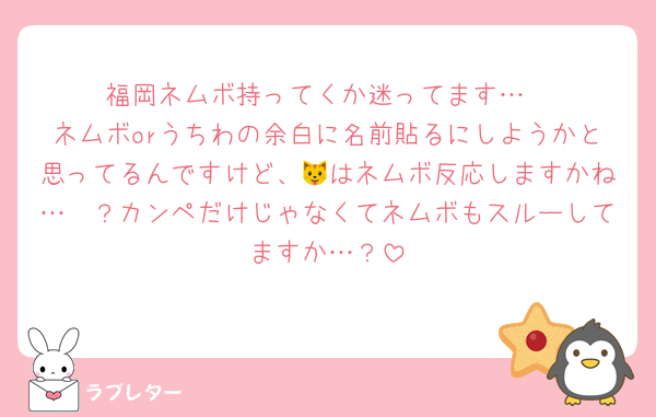 福岡ネムボ持ってくか迷ってます…
ネムボorうちわの余白に名前貼るにしようかと思ってるんですけど、🐱はネムボ反応しますかね…🥺？カンペだけじゃなくてネムボもスルーしてますか…？
