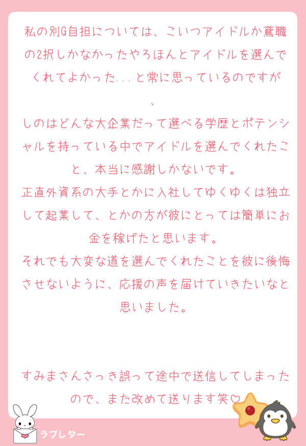 私の別G自担については、こいつアイドルか鳶職の2択しかなかったやろほんとアイドルを選んでくれてよかった...と常に思っているのですが、
しのはどんな大企業だって選べる学歴とポテンシャルを持っている中でアイドルを選んでくれたこと、本当に感謝しかないです。
正直外資系の大手とかに入社してゆくゆくは独立して起業して、とかの方が彼にとっては簡単にお金を稼げたと思います。
それでも大変な道を選んでくれたことを彼に後悔させないように、応援の声を届けていきたいなと思いました。


すみまさんさっき誤って途中で送信してしまったので、また改めて送ります笑