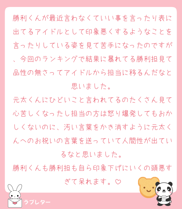 勝利くんが最近言わなくていい事を言ったり表に出てるアイドルとして印象悪くするようなことを言ったりしている姿を見て苦手になったのですが、今回のランキングで結果に暴れてる勝利担見て品性の無さってアイドルから担当に移るんだなと思いました。
元太くんにひどいこと言われてるのたくさん見て心苦しくなったし担当の方は怒り爆発してもおかしくないのに、汚い言葉をかき消すように元太くんへのお祝いの言葉を送っていて人間性が出ているなと思いました。
勝利くんも勝利担も自ら印象下げにいくの頭悪すぎて呆れます。