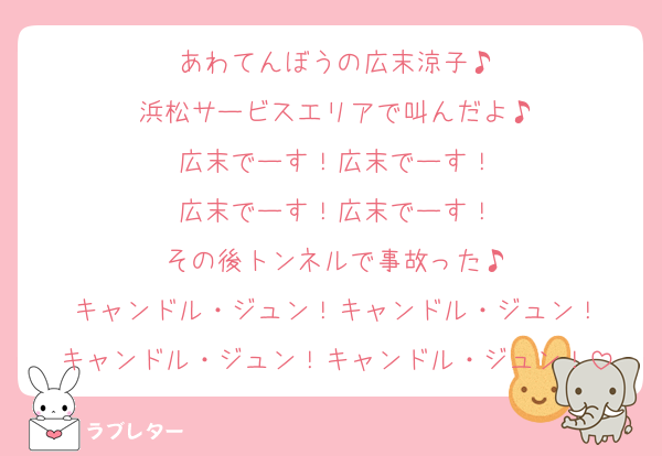 あわてんぼうの広末涼子♪
浜松サービスエリアで叫んだよ♪
広末でーす！広末でーす！
広末でーす！広末でーす！
その後トンネルで事故った♪
キャンドル・ジュン！キャンドル・ジュン！
キャンドル・ジュン！キャンドル・ジュン！