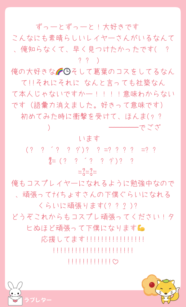 ずっーとずっーと！大好きです‼️
こんなにも素晴らしいレイヤーさんがいるなんて、俺知らなくて、早く見つけたかったです(　߹꒳​߹ )
俺の大好きな🌈🕒そして葛葉のコスをしてるなんて!!それにそれに‼️なんと言っても社築なんて本人じゃないですかー！！！！意味わからないです（語彙力消えました。好きって意味です）
初めてみた時に衝撃を受けて、ほんま(  ᷄ᾥ ᷅ ︎🫶🏻)𝑩𝑰𝑮 𝑳𝑶𝑽𝑬────でございます
(੭ु´͈ ᐜ `͈)੭ु=͟͟͞͞♡=͟͟͞͞♡=͟͟͞͞♡(੭ु´͈ ᐜ `͈)੭ु=͟͟͞͞♡=͟͟͞͞♡=͟͟͞͞♡
俺もコスプレイヤーになれるように勉強中なので、頑張ってﾅｲちょすさんの下僕ぐらいになれるくらいに頑張ります(ง •̀_•́)ง
どうぞこれからもコスプレ頑張ってください！タヒぬほど頑張って下僕になります💪🥺
応援してます!!!!!!!!!!!!!!!!!!!!!!!!!!!!!!!!!!!!!!!!!!!!!!!!!!