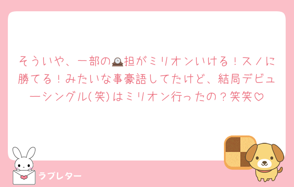 そういや、一部の🕰担がミリオンいける！スノに勝てる！みたいな事豪語してたけど、結局デビューシングル(笑)はミリオン行ったの？笑笑