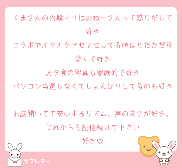 くまさんの内輪ノリはおねーさんって感じがして好き
コラボでオタオタアセアセしてる時はただただ可愛くて好き
お夕食の写真も家庭的で好き
パソコン当選しなくてしょんぼりしてるのも好き
お話聞いてて安心するリズム、声の高さが好き、これからも配信続けて下さい
好き