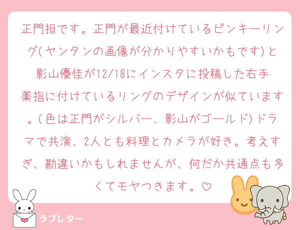 正門担です。正門が最近付けているピンキーリング(ヤンタンの画像が分かりやすいかもです)と影山優佳が12/18にインスタに投稿した右手薬指に付けているリングのデザインが似ています。(色は正門がシルバー、影山がゴールド)ドラマで共演、2人とも料理とカメラが好き。考えすぎ、勘違いかもしれませんが、何だか共通点も多くてモヤつきます。
