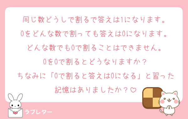 同じ数どうしで割るで答えは1になります。
Oをどんな数で割っても答えはOになります。
どんな数でもOで割ることはできません。
OをOで割るとどうなりますか？
ちなみに「Oで割ると答えはOになる」と習った記憶はありましたか？
