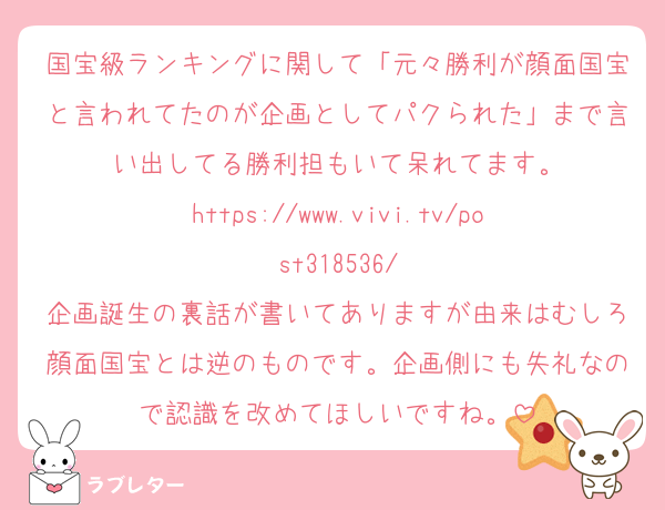 国宝級ランキングに関して「元々勝利が顔面国宝と言われてたのが企画としてパクられた」まで言い出してる勝利担もいて呆れてます。
https://www.vivi.tv/post318536/
企画誕生の裏話が書いてありますが由来はむしろ顔面国宝とは逆のものです。企画側にも失礼なので認識を改めてほしいですね。