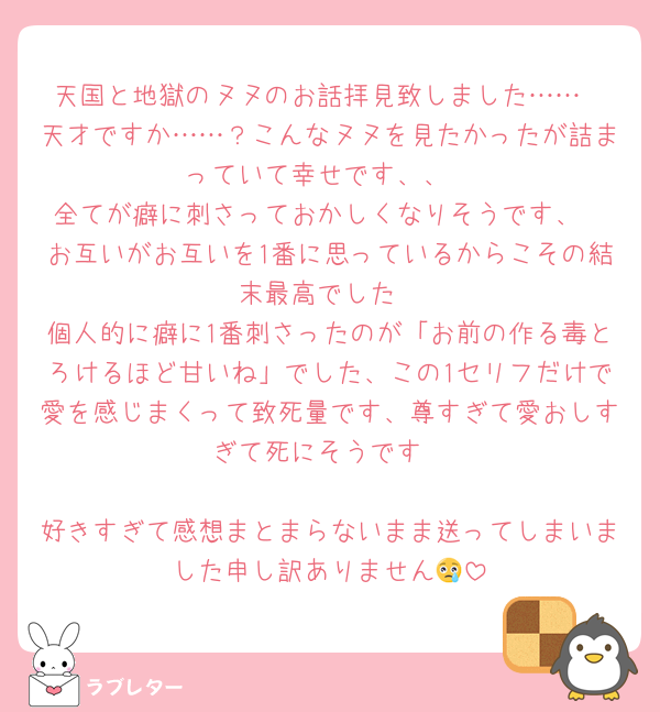天国と地獄のヌヌのお話拝見致しました……
天才ですか……？こんなヌヌを見たかったが詰まっていて幸せです、、
全てが癖に刺さっておかしくなりそうです、
お互いがお互いを1番に思っているからこその結末最高でした
個人的に癖に1番刺さったのが「お前の作る毒とろけるほど甘いね」でした、この1セリフだけで愛を感じまくって致死量です、尊すぎて愛おしすぎて死にそうです

好きすぎて感想まとまらないまま送ってしまいました申し訳ありません😢