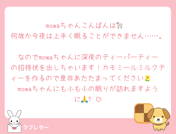 mowaちゃんこんばんは🐑
何故か今夜は上手く眠ることができません……。
なのでmowaちゃんに深夜のティーパーティーの招待状を出しちゃいます！カモミールミルクティーを作るので是非あたたまってください🌼🫖
mowaちゃんにもふもふの眠りが訪れますように🙏✨️