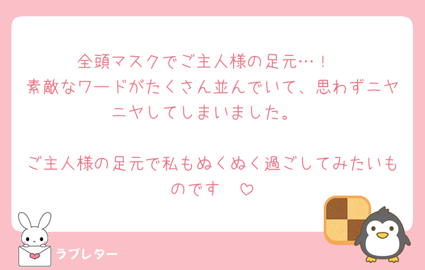 全頭マスクでご主人様の足元…！
素敵なワードがたくさん並んでいて、思わずニヤニヤしてしまいました。

ご主人様の足元で私もぬくぬく過ごしてみたいものです🫣