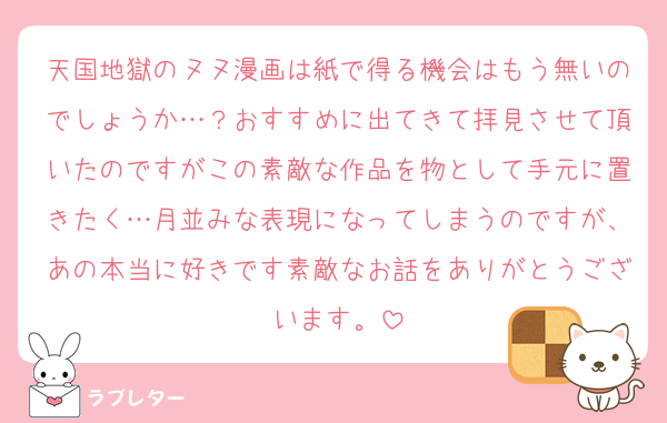 天国地獄のヌヌ漫画は紙で得る機会はもう無いのでしょうか…？おすすめに出てきて拝見させて頂いたのですがこの素敵な作品を物として手元に置きたく…月並みな表現になってしまうのですが、あの本当に好きです素敵なお話をありがとうございます。