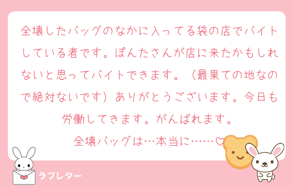 全壊したバッグのなかに入ってる袋の店でバイトしている者です。ぽんたさんが店に来たかもしれないと思ってバイトできます。（最果ての地なので絶対ないです）ありがとうございます。今日も労働してきます。がんばれます。
全壊バッグは…本当に……