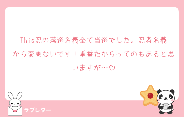 This忍の落選名義全て当選でした。忍者名義から変更ないです！単番だからってのもあると思いますが…