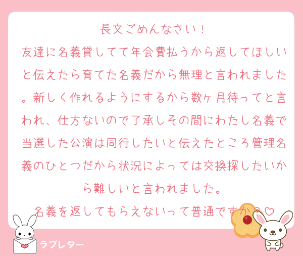 長文ごめんなさい！
友達に名義貸してて年会費払うから返してほしいと伝えたら育てた名義だから無理と言われました。新しく作れるようにするから数ヶ月待ってと言われ、仕方ないので了承しその間にわたし名義で当選した公演は同行したいと伝えたところ管理名義のひとつだから状況によっては交換探したいから難しいと言われました。
名義を返してもらえないって普通ですか？