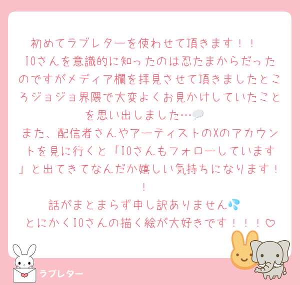初めてラブレターを使わせて頂きます！！
IOさんを意識的に知ったのは忍たまからだったのですがメディア欄を拝見させて頂きましたところジョジョ界隈で大変よくお見かけしていたことを思い出しました…💭
また、配信者さんやアーティストのXのアカウントを見に行くと「IOさんもフォローしています」と出てきてなんだか嬉しい気持ちになります！！
話がまとまらず申し訳ありません💦
とにかくIOさんの描く絵が大好きです！！！
