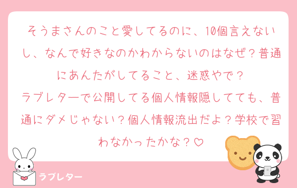そうまさんのこと愛してるのに、10個言えないし、なんで好きなのかわからないのはなぜ？普通にあんたがしてること、迷惑やで？
ラブレターで公開してる個人情報隠してても、普通にダメじゃない？個人情報流出だよ？学校で習わなかったかな？
