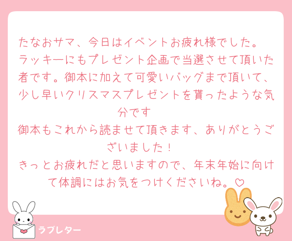 たなおサマ、今日はイベントお疲れ様でした。
ラッキーにもプレゼント企画で当選させて頂いた者です。御本に加えて可愛いバッグまで頂いて、少し早いクリスマスプレゼントを貰ったような気分です🤩
御本もこれから読ませて頂きます、ありがとうございました！
きっとお疲れだと思いますので、年末年始に向けて体調にはお気をつけくださいね。
