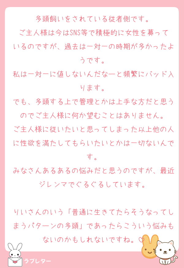 多頭飼いをされている従者側です。
ご主人様は今はSNS等で積極的に女性を募っているのですが、過去は一対一の時期が多かったようです。
私は一対一に値しないんだなーと頻繁にバッド入ります。
でも、多頭する上で管理とかは上手な方だと思うのでご主人様に何か望むことはありません。
ご主人様に従いたいと思ってしまった以上他の人に性欲を満たしてもらいたいとかは一切ないんです。
みなさんあるあるの悩みだと思うのですが、最近ジレンマでぐるぐるしています。

りいさんのいう「普通に生きてたらそうなってしまうパターンの多頭」であったらこういう悩みもないのかもしれないですね。