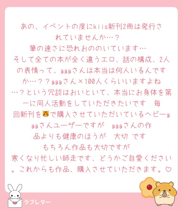 あの、イベントの度にkiis新刊2冊は発行されていませんか…？
筆の速さに恐れおののいています…
そして全ての本が全く違うエロ、話の構成、2人の表情って、gggさんは本当は何人いるんですか…？？gggさん×100人くらいいますよね…？という冗談はおいといて、本当にお身体を第一に同人活動をしていただきたいです‼️‼️毎回新刊を🐯で購入させていただいているヘビーgggさんユーザーですが‼️‼️gggさんの作品よりも健康のほうが‼️‼️大切‼️です‼️‼️もちろん作品も大切ですが‼️‼️
寒くなり忙しい師走です、どうかご自愛ください。これからも作品、購入させていただきます。
