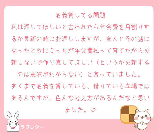 名義貸してる問題
私は返してほしいと言われたら年会費を月割りするか更新の時にお返ししますが、友人とその話になったときにこっちが年会費払って育てたから更新しないで作り直してほしい（というか更新するのは意味がわからない）と言っていました。
あくまで名義を貸している、借りている立場ではあるんですが、色んな考え方があるんだなと思いました。