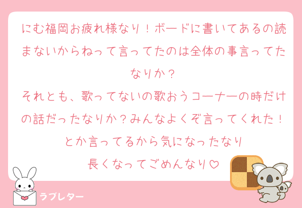 にむ福岡お疲れ様なり！ボードに書いてあるの読まないからねって言ってたのは全体の事言ってたなりか？
それとも、歌ってないの歌おうコーナーの時だけの話だったなりか？みんなよくぞ言ってくれた！とか言ってるから気になったなり
長くなってごめんなり