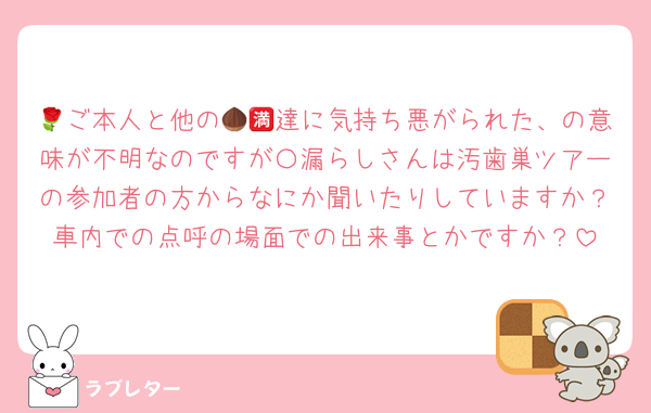 🌹ご本人と他の🌰🈵達に気持ち悪がられた、の意味が不明なのですが〇漏らしさんは汚歯巣ツアーの参加者の方からなにか聞いたりしていますか？車内での点呼の場面での出来事とかですか？