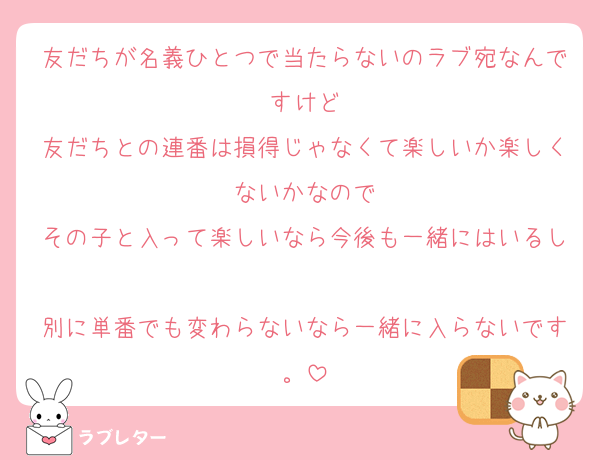 友だちが名義ひとつで当たらないのラブ宛なんですけど
友だちとの連番は損得じゃなくて楽しいか楽しくないかなので
その子と入って楽しいなら今後も一緒にはいるし
別に単番でも変わらないなら一緒に入らないです。