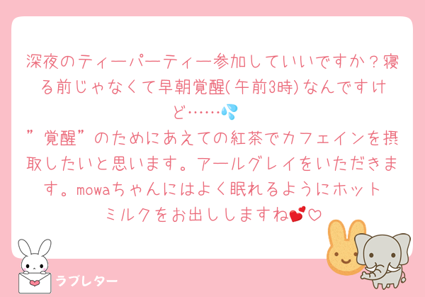 深夜のティーパーティー参加していいですか？寝る前じゃなくて早朝覚醒(午前3時)なんですけど……💦
”覚醒”のためにあえての紅茶でカフェインを摂取したいと思います。アールグレイをいただきます。mowaちゃんにはよく眠れるようにホットミルクをお出ししますね💕︎