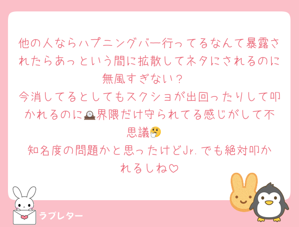 他の人ならハプニングバー行ってるなんて暴露されたらあっという間に拡散してネタにされるのに無風すぎない？
今消してるとしてもスクショが出回ったりして叩かれるのに🕰️界隈だけ守られてる感じがして不思議🤔
知名度の問題かと思ったけどJr.でも絶対叩かれるしね