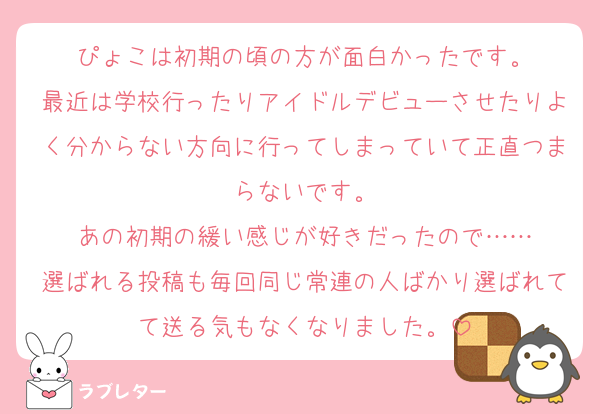 ぴょこは初期の頃の方が面白かったです。
最近は学校行ったりアイドルデビューさせたりよく分からない方向に行ってしまっていて正直つまらないです。
あの初期の緩い感じが好きだったので……
選ばれる投稿も毎回同じ常連の人ばかり選ばれてて送る気もなくなりました。