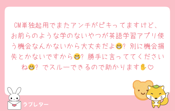 CM単独起用でまたアンチがピキってますけど、お前らのような学のないやつが英語学習アプリ使う機会なんかないから大丈夫だよ😁✋別に機会損失とかないですから😁✋勝手に言っててくださいね😁✋でスルーできるので助かります🎶